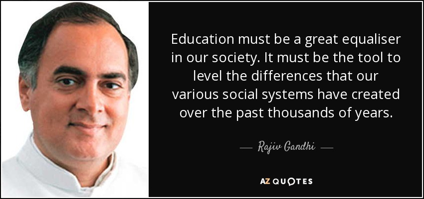 Education must be a great equaliser in our society. It must be the tool to level the differences that our various social systems have created over the past thousands of years. - Rajiv Gandhi