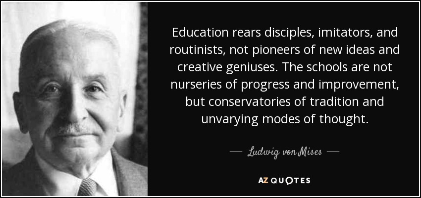 Education rears disciples, imitators, and routinists, not pioneers of new ideas and creative geniuses. The schools are not nurseries of progress and improvement, but conservatories of tradition and unvarying modes of thought. - Ludwig von Mises