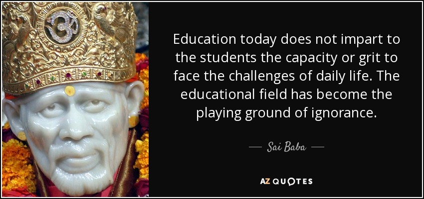 Education today does not impart to the students the capacity or grit to face the challenges of daily life. The educational field has become the playing ground of ignorance. - Sai Baba