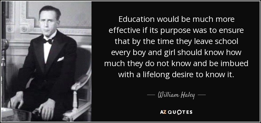 Education would be much more effective if its purpose was to ensure that by the time they leave school every boy and girl should know how much they do not know and be imbued with a lifelong desire to know it. - William Haley