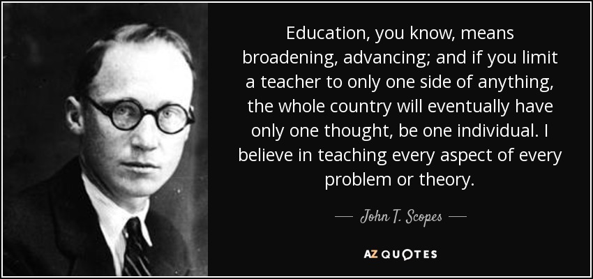 Education, you know, means broadening, advancing; and if you limit a teacher to only one side of anything, the whole country will eventually have only one thought, be one individual. I believe in teaching every aspect of every problem or theory. - John T. Scopes