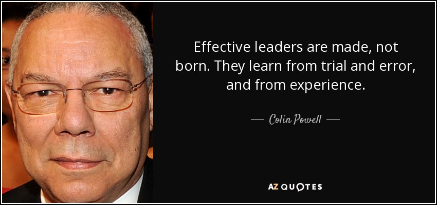 Effective leaders are made, not born. They learn from trial and error, and from experience. - Colin Powell