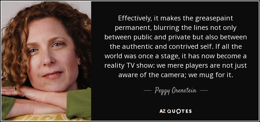 Effectively, it makes the greasepaint permanent, blurring the lines not only between public and private but also between the authentic and contrived self. If all the world was once a stage, it has now become a reality TV show: we mere players are not just aware of the camera; we mug for it. - Peggy Orenstein