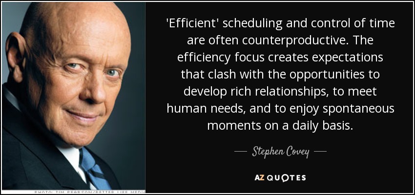 'Efficient' scheduling and control of time are often counterproductive. The efficiency focus creates expectations that clash with the opportunities to develop rich relationships, to meet human needs, and to enjoy spontaneous moments on a daily basis. - Stephen Covey