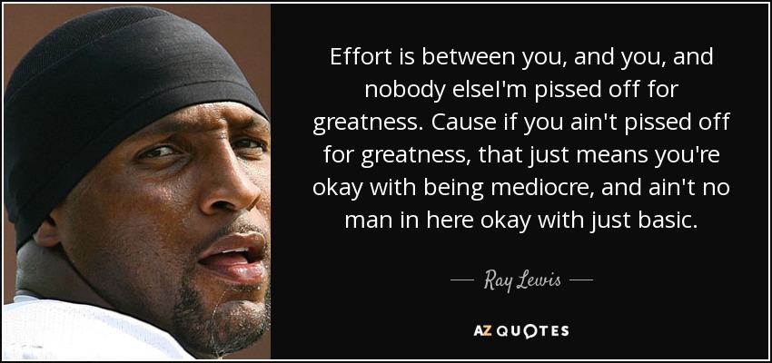 Effort is between you, and you, and nobody elseI'm pissed off for greatness. Cause if you ain't pissed off for greatness, that just means you're okay with being mediocre, and ain't no man in here okay with just basic. - Ray Lewis
