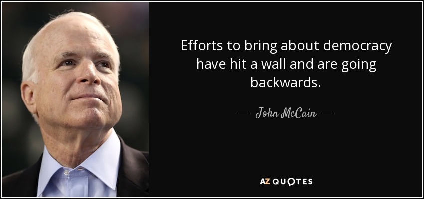 Efforts to bring about democracy have hit a wall and are going backwards. - John McCain