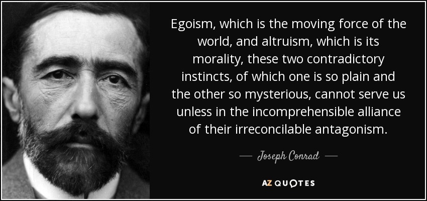 Egoism , which is the moving force of the world, and altruism , which is its morality , these two contradictory instincts , of which one is so plain and the other so mysterious, cannot serve us unless in the incomprehensible alliance of their irreconcilable antagonism. - Joseph Conrad