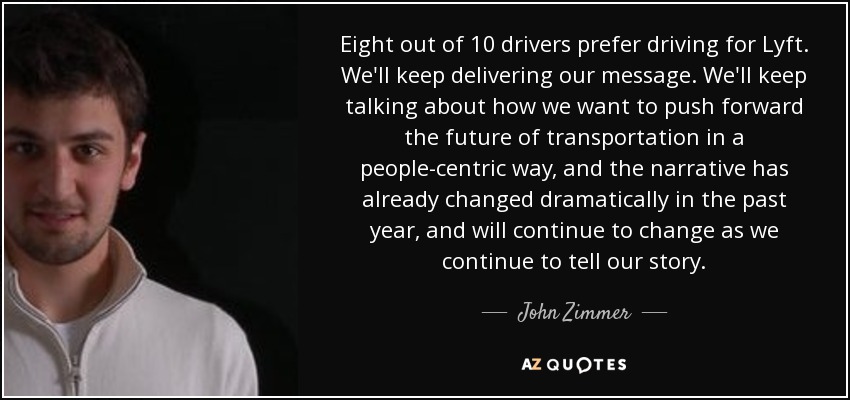 Eight out of 10 drivers prefer driving for Lyft. We'll keep delivering our message. We'll keep talking about how we want to push forward the future of transportation in a people-centric way, and the narrative has already changed dramatically in the past year, and will continue to change as we continue to tell our story. - John Zimmer