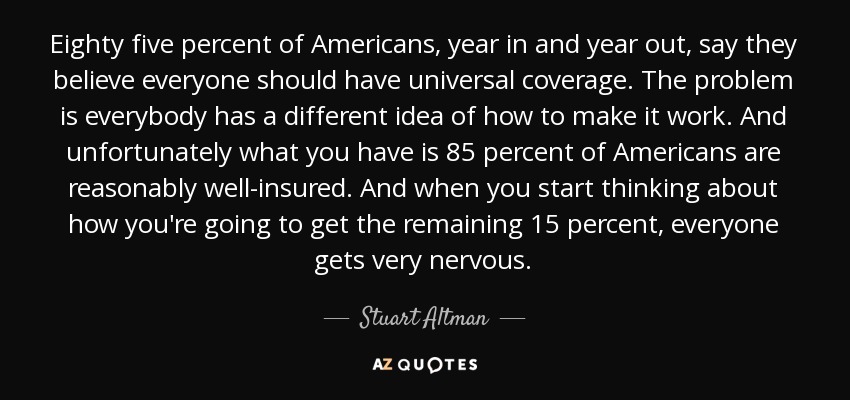 Eighty five percent of Americans, year in and year out, say they believe everyone should have universal coverage. The problem is everybody has a different idea of how to make it work. And unfortunately what you have is 85 percent of Americans are reasonably well-insured. And when you start thinking about how you're going to get the remaining 15 percent, everyone gets very nervous. - Stuart Altman