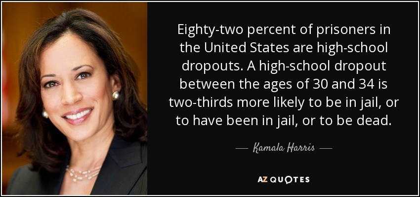 Eighty-two percent of prisoners in the United States are high-school dropouts. A high-school dropout between the ages of 30 and 34 is two-thirds more likely to be in jail, or to have been in jail, or to be dead. - Kamala Harris