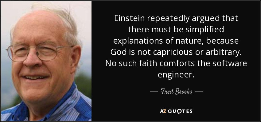 Einstein repeatedly argued that there must be simplified explanations of nature, because God is not capricious or arbitrary. No such faith comforts the software engineer. - Fred Brooks