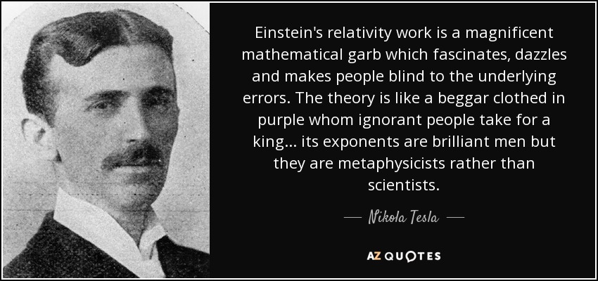 Einstein's relativity work is a magnificent mathematical garb which fascinates, dazzles and makes people blind to the underlying errors. The theory is like a beggar clothed in purple whom ignorant people take for a king... its exponents are brilliant men but they are metaphysicists rather than scientists. - Nikola Tesla