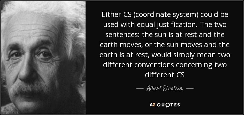 Either CS (coordinate system) could be used with equal justification. The two sentences: the sun is at rest and the earth moves, or the sun moves and the earth is at rest, would simply mean two different conventions concerning two different CS - Albert Einstein