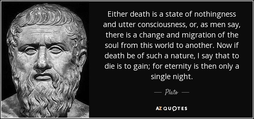 Either death is a state of nothingness and utter consciousness, or, as men say, there is a change and migration of the soul from this world to another. Now if death be of such a nature, I say that to die is to gain; for eternity is then only a single night. - Plato