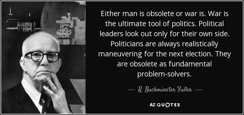 Either man is obsolete or war is. War is the ultimate tool of politics. Political leaders look out only for their own side. Politicians are always realistically maneuvering for the next election. They are obsolete as fundamental problem-solvers. - R. Buckminster Fuller