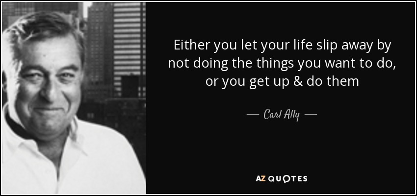 Either you let your life slip away by not doing the things you want to do, or you get up & do them - Carl Ally