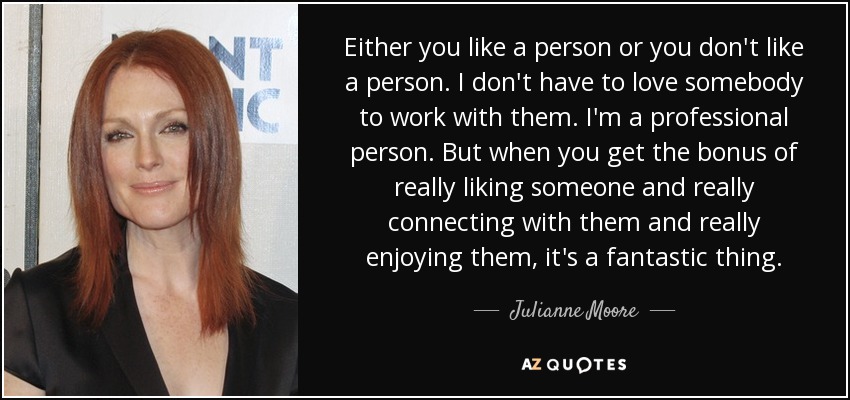 Either you like a person or you don't like a person. I don't have to love somebody to work with them. I'm a professional person. But when you get the bonus of really liking someone and really connecting with them and really enjoying them, it's a fantastic thing. - Julianne Moore