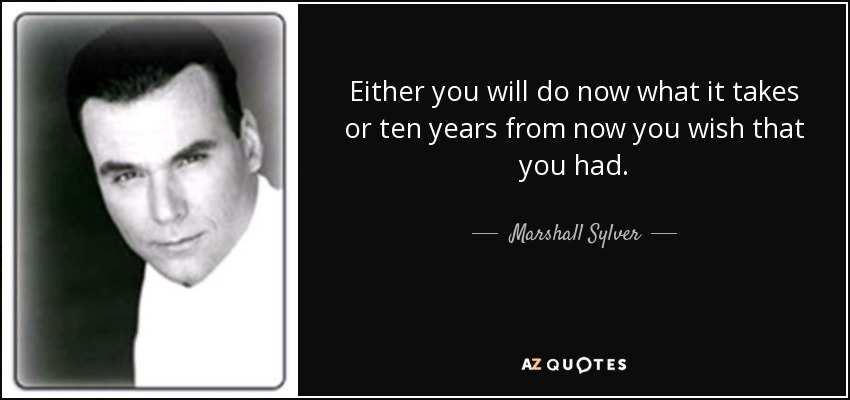 Either you will do now what it takes or ten years from now you wish that you had. - Marshall Sylver