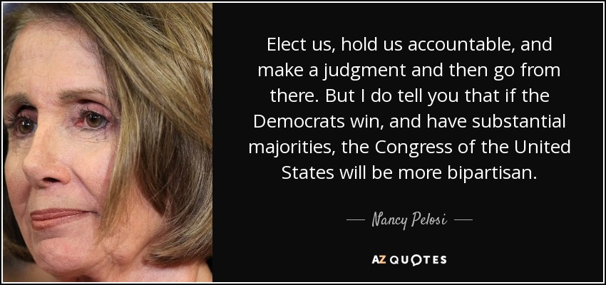 Elect us, hold us accountable, and make a judgment and then go from there. But I do tell you that if the Democrats win, and have substantial majorities, the Congress of the United States will be more bipartisan. - Nancy Pelosi