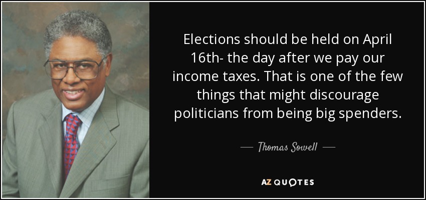 Elections should be held on April 16th- the day after we pay our income taxes. That is one of the few things that might discourage politicians from being big spenders. - Thomas Sowell