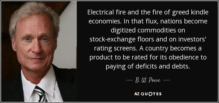 Electrical fire and the fire of greed kindle economies. In that flux, nations become digitized commodities on stock-exchange floors and on investors' rating screens. A country becomes a product to be rated for its obedience to paying of deficits and debts. - B. W. Powe