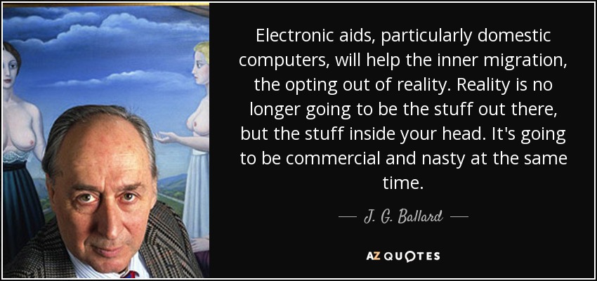 Electronic aids, particularly domestic computers, will help the inner migration, the opting out of reality. Reality is no longer going to be the stuff out there, but the stuff inside your head. It's going to be commercial and nasty at the same time. - J. G. Ballard