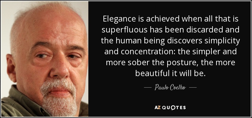 Elegance is achieved when all that is superfluous has been discarded and the human being discovers simplicity and concentration: the simpler and more sober the posture, the more beautiful it will be. - Paulo Coelho
