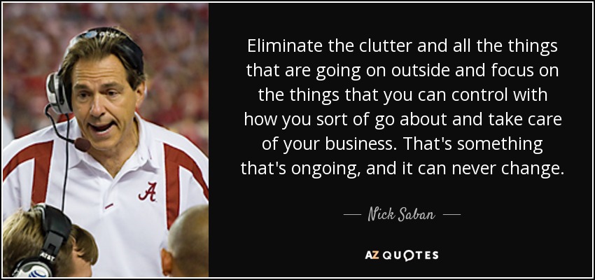 Eliminate the clutter and all the things that are going on outside and focus on the things that you can control with how you sort of go about and take care of your business. That's something that's ongoing, and it can never change. - Nick Saban