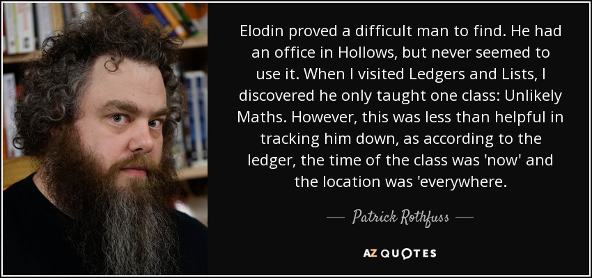 Elodin proved a difficult man to find. He had an office in Hollows, but never seemed to use it. When I visited Ledgers and Lists, I discovered he only taught one class: Unlikely Maths. However, this was less than helpful in tracking him down, as according to the ledger, the time of the class was 'now' and the location was 'everywhere. - Patrick Rothfuss