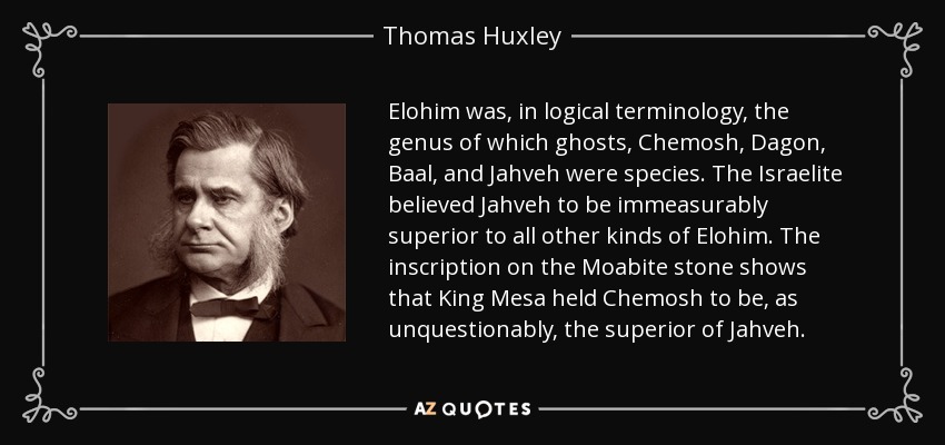 Elohim was, in logical terminology, the genus of which ghosts, Chemosh, Dagon, Baal, and Jahveh were species. The Israelite believed Jahveh to be immeasurably superior to all other kinds of Elohim. The inscription on the Moabite stone shows that King Mesa held Chemosh to be, as unquestionably, the superior of Jahveh. - Thomas Huxley