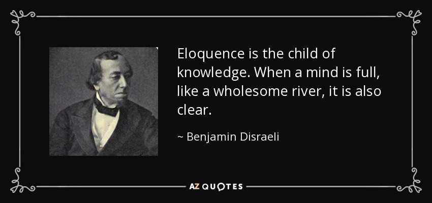 Eloquence is the child of knowledge. When a mind is full, like a wholesome river, it is also clear. - Benjamin Disraeli
