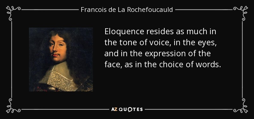 Eloquence resides as much in the tone of voice, in the eyes, and in the expression of the face, as in the choice of words. - Francois de La Rochefoucauld