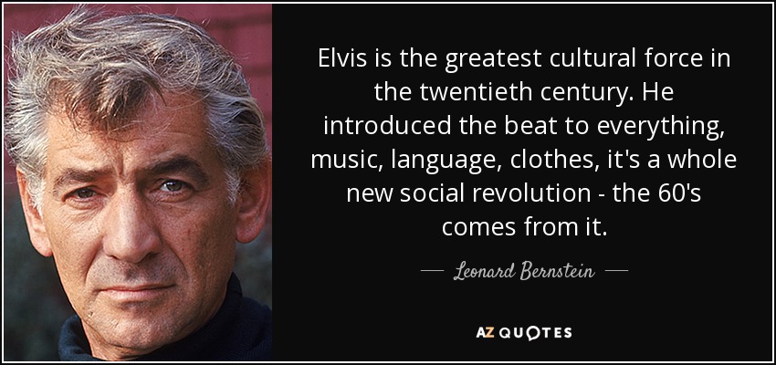 Elvis is the greatest cultural force in the twentieth century. He introduced the beat to everything, music, language, clothes, it's a whole new social revolution - the 60's comes from it. - Leonard Bernstein