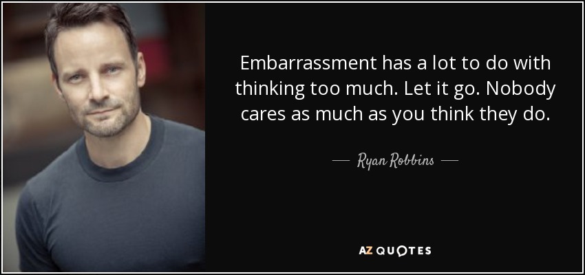 Embarrassment has a lot to do with thinking too much. Let it go. Nobody cares as much as you think they do. - Ryan Robbins