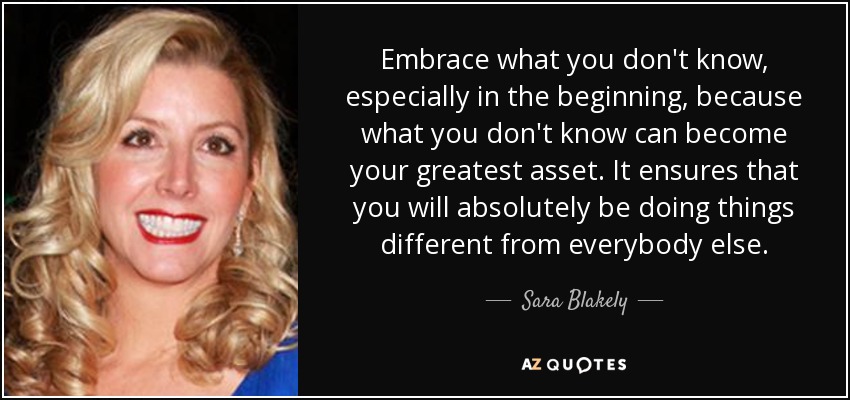 Embrace what you don't know, especially in the beginning, because what you don't know can become your greatest asset. It ensures that you will absolutely be doing things different from everybody else. - Sara Blakely