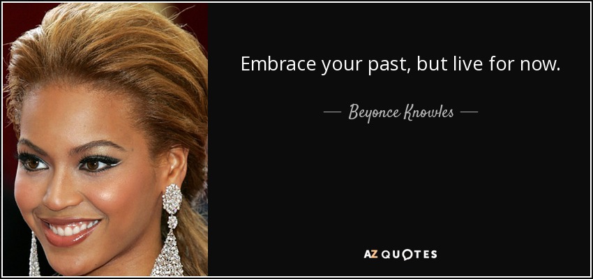 Embrace your past, but live for now. - Beyonce Knowles
