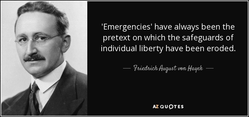 'Emergencies' have always been the pretext on which the safeguards of individual liberty have been eroded. - Friedrich August von Hayek