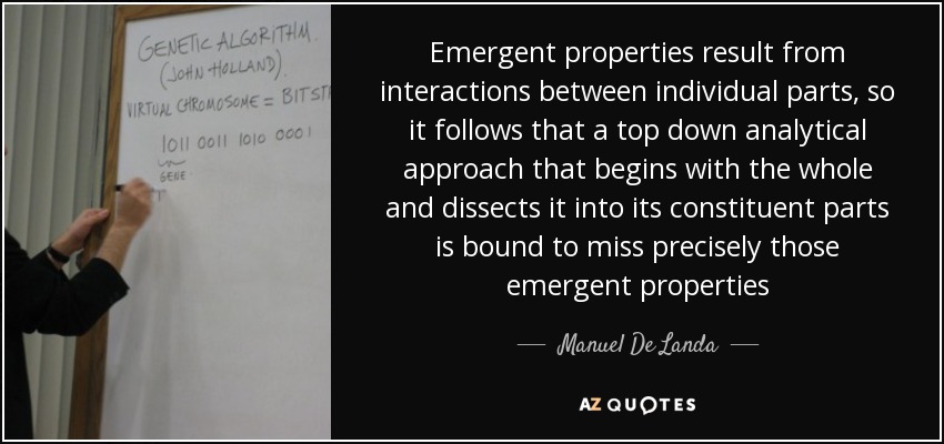 Emergent properties result from interactions between individual parts, so it follows that a top down analytical approach that begins with the whole and dissects it into its constituent parts is bound to miss precisely those emergent properties - Manuel De Landa