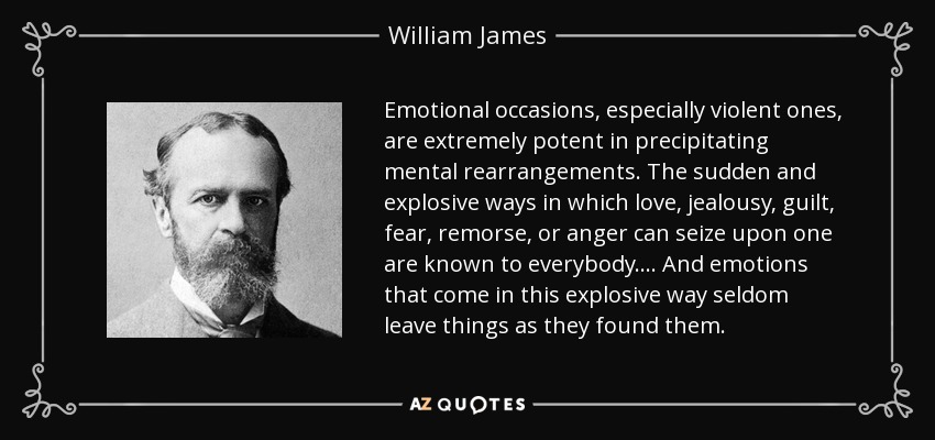 Emotional occasions, especially violent ones, are extremely potent in precipitating mental rearrangements. The sudden and explosive ways in which love, jealousy, guilt, fear, remorse, or anger can seize upon one are known to everybody. . . . And emotions that come in this explosive way seldom leave things as they found them. - William James