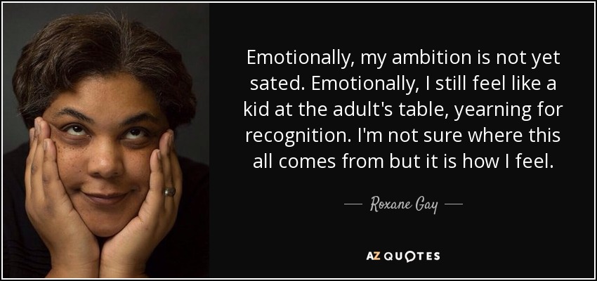 Emotionally, my ambition is not yet sated. Emotionally, I still feel like a kid at the adult's table, yearning for recognition. I'm not sure where this all comes from but it is how I feel. - Roxane Gay