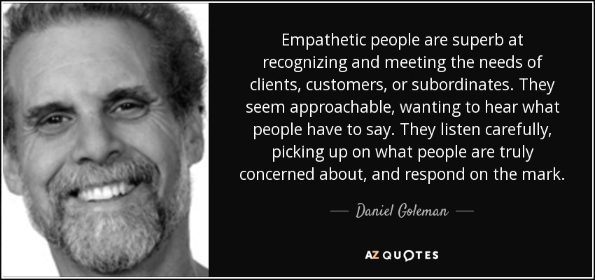 Empathetic people are superb at recognizing and meeting the needs of clients, customers, or subordinates. They seem approachable, wanting to hear what people have to say. They listen carefully, picking up on what people are truly concerned about, and respond on the mark. - Daniel Goleman