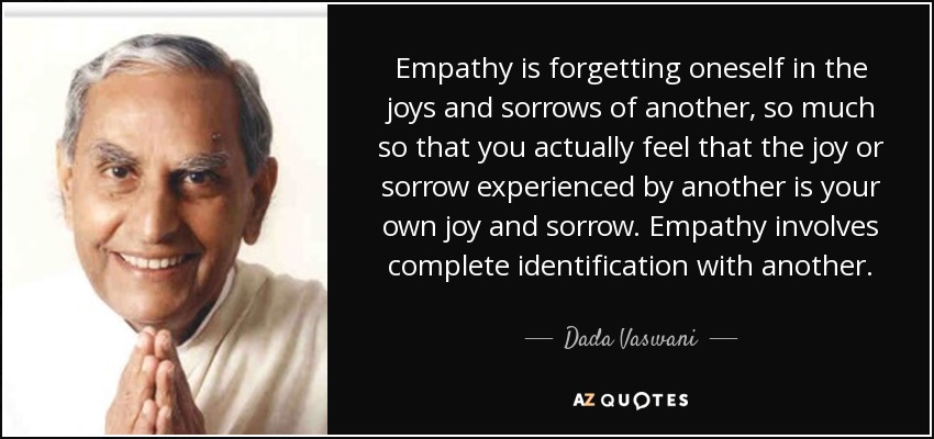 Empathy is forgetting oneself in the joys and sorrows of another, so much so that you actually feel that the joy or sorrow experienced by another is your own joy and sorrow. Empathy involves complete identification with another. - Dada Vaswani