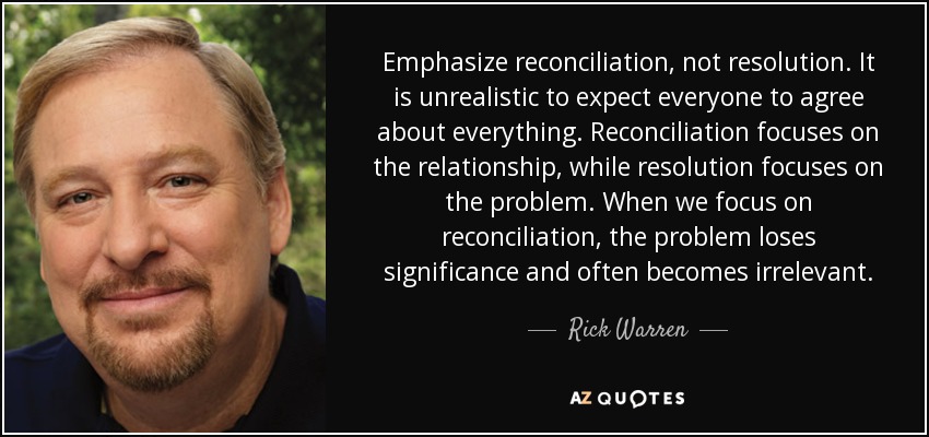 Emphasize reconciliation, not resolution. It is unrealistic to expect everyone to agree about everything. Reconciliation focuses on the relationship, while resolution focuses on the problem. When we focus on reconciliation, the problem loses significance and often becomes irrelevant. - Rick Warren