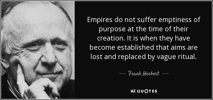 Empires do not suffer emptiness of purpose at the time of their creation. It is when they have become established that aims are lost and replaced by vague ritual. - Frank Herbert