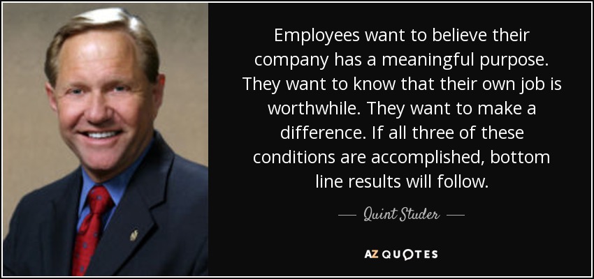 Employees want to believe their company has a meaningful purpose. They want to know that their own job is worthwhile. They want to make a difference. If all three of these conditions are accomplished, bottom line results will follow. - Quint Studer
