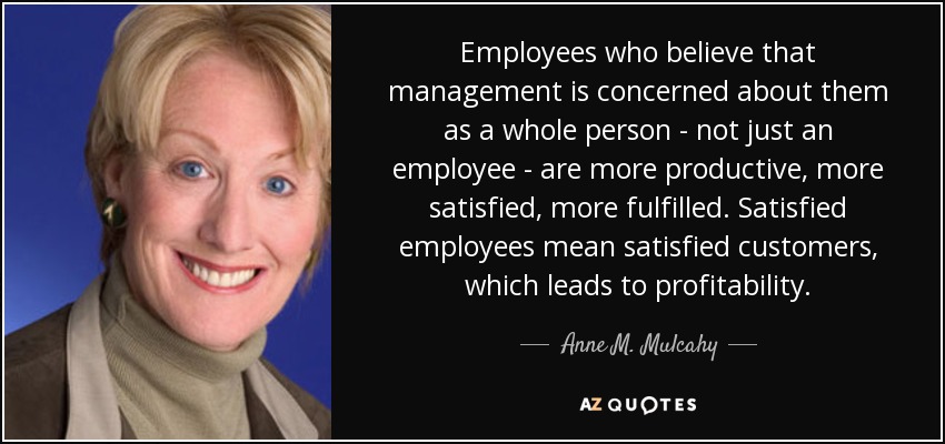 Employees who believe that management is concerned about them as a whole person - not just an employee - are more productive, more satisfied, more fulfilled. Satisfied employees mean satisfied customers, which leads to profitability. - Anne M. Mulcahy