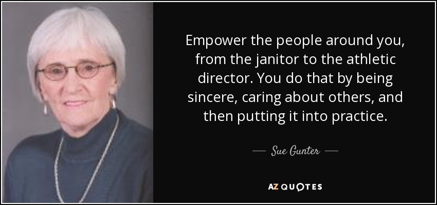 Empower the people around you, from the janitor to the athletic director. You do that by being sincere, caring about others, and then putting it into practice. - Sue Gunter
