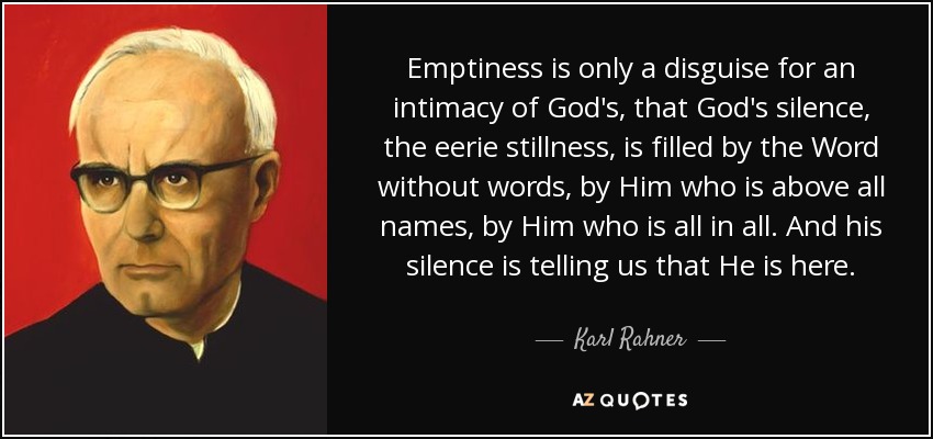 Emptiness is only a disguise for an intimacy of God's, that God's silence, the eerie stillness, is filled by the Word without words, by Him who is above all names, by Him who is all in all. And his silence is telling us that He is here. - Karl Rahner