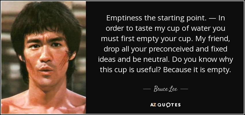 Emptiness the starting point. — In order to taste my cup of water you must first empty your cup. My friend, drop all your preconceived and fixed ideas and be neutral. Do you know why this cup is useful? Because it is empty. - Bruce Lee