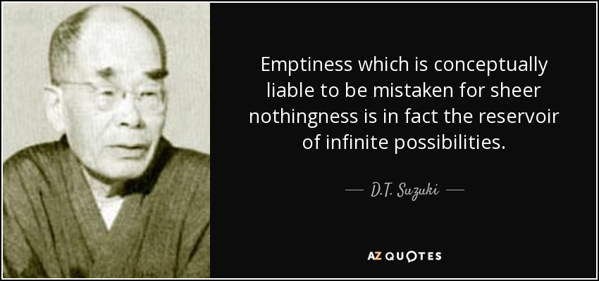 Emptiness which is conceptually liable to be mistaken for sheer nothingness is in fact the reservoir of infinite possibilities. - D.T. Suzuki